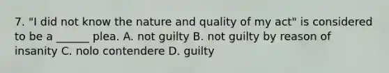 7. "I did not know the nature and quality of my act" is considered to be a ______ plea. A. not guilty B. not guilty by reason of insanity C. nolo contendere D. guilty