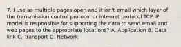 7. I use as multiple pages open and it isn't email which layer of the transmission control protocol or internet protocol TCP IP model is responsible for supporting the data to send email and web pages to the appropriate locations? A. Application B. Data link C. Transport D. Network