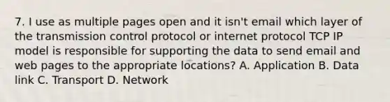 7. I use as multiple pages open and it isn't email which layer of the transmission control protocol or internet protocol TCP IP model is responsible for supporting the data to send email and web pages to the appropriate locations? A. Application B. Data link C. Transport D. Network