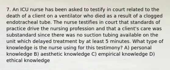 7. An ICU nurse has been asked to testify in court related to the death of a client on a ventilator who died as a result of a clogged endotracheal tube. The nurse testifies in court that standards of practice drive the nursing profession and that a client's care was substandard since there was no suction tubing available on the unit which delayed treatment by at least 5 minutes. What type of knowledge is the nurse using for this testimony? A) personal knowledge B) aesthetic knowledge C) empirical knowledge D) ethical knowledge