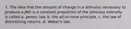 7. The idea that the amount of change in a stimulus necessary to produce a JND is a constant proportion of the stimulus intensity is called a. James' law. b. the all-or-none principle. c. the law of diminishing returns. d. Weber's law.