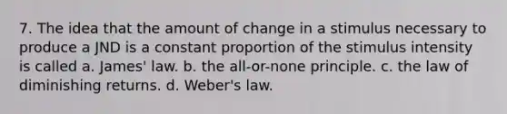 7. The idea that the amount of change in a stimulus necessary to produce a JND is a constant proportion of the stimulus intensity is called a. James' law. b. the all-or-none principle. c. the law of diminishing returns. d. Weber's law.