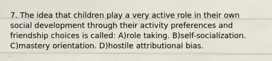 7. The idea that children play a very active role in their own social development through their activity preferences and friendship choices is called: A)role taking. B)self-socialization. C)mastery orientation. D)hostile attributional bias.