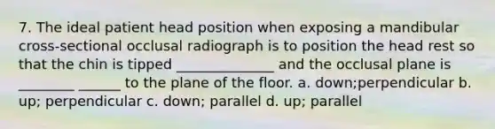 7. The ideal patient head position when exposing a mandibular cross-sectional occlusal radiograph is to position the head rest so that the chin is tipped ______________ and the occlusal plane is ________ ______ to the plane of the floor. a. down;perpendicular b. up; perpendicular c. down; parallel d. up; parallel