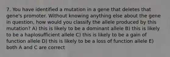 7. You have identified a mutation in a gene that deletes that gene's promoter. Without knowing anything else about the gene in question, how would you classify the allele produced by this mutation? A) this is likely to be a dominant allele B) this is likely to be a haplosufficient allele C) this is likely to be a gain of function allele D) this is likely to be a loss of function allele E) both A and C are correct