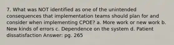 7. What was NOT identified as one of the unintended consequences that implementation teams should plan for and consider when implementing CPOE? a. More work or new work b. New kinds of errors c. Dependence on the system d. Patient dissatisfaction Answer: pg. 265