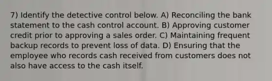 7) Identify the detective control below. A) Reconciling the bank statement to the cash control account. B) Approving customer credit prior to approving a sales order. C) Maintaining frequent backup records to prevent loss of data. D) Ensuring that the employee who records cash received from customers does not also have access to the cash itself.