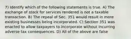 7) Identify which of the following statements is true. A) The exchange of stock for services rendered is not a taxable transaction. B) The repeal of Sec. 351 would result in more existing businesses being incorporated. C) Section 351 was enacted to allow taxpayers to incorporate without incurring adverse tax consequences. D) All of the above are false