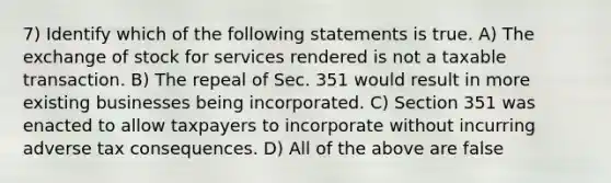 7) Identify which of the following statements is true. A) The exchange of stock for services rendered is not a taxable transaction. B) The repeal of Sec. 351 would result in more existing businesses being incorporated. C) Section 351 was enacted to allow taxpayers to incorporate without incurring adverse tax consequences. D) All of the above are false