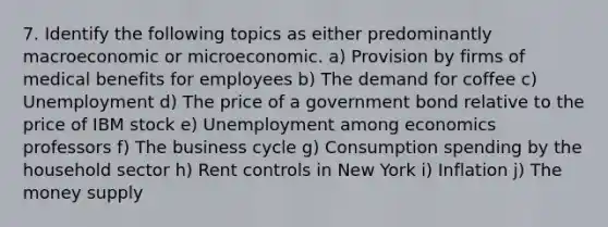 7. Identify the following topics as either predominantly macroeconomic or microeconomic. a) Provision by firms of medical benefits for employees b) The demand for coffee c) Unemployment d) The price of a government bond relative to the price of IBM stock e) Unemployment among economics professors f) The business cycle g) Consumption spending by the household sector h) Rent controls in New York i) Inflation j) The money supply