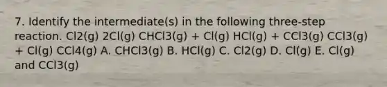 7. Identify the intermediate(s) in the following three-step reaction. Cl2(g) 2Cl(g) CHCl3(g) + Cl(g) HCl(g) + CCl3(g) CCl3(g) + Cl(g) CCl4(g) A. CHCl3(g) B. HCl(g) C. Cl2(g) D. Cl(g) E. Cl(g) and CCl3(g)