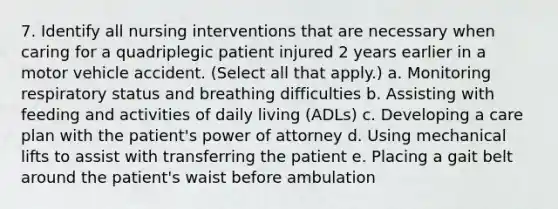 7. Identify all nursing interventions that are necessary when caring for a quadriplegic patient injured 2 years earlier in a motor vehicle accident. (Select all that apply.) a. Monitoring respiratory status and breathing difficulties b. Assisting with feeding and activities of daily living (ADLs) c. Developing a care plan with the patient's power of attorney d. Using mechanical lifts to assist with transferring the patient e. Placing a gait belt around the patient's waist before ambulation