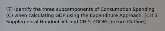 (7) Identify the three subcomponents of Consumption Spending (C) when calculating GDP using the Expenditure Approach. [CH 5 Supplemental Handout #1 and CH 5 ZOOM Lecture Outline]