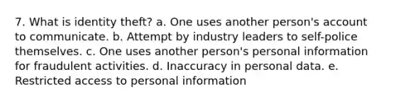 7. What is identity theft? a. One uses another person's account to communicate. b. Attempt by industry leaders to self-police themselves. c. One uses another person's personal information for fraudulent activities. d. Inaccuracy in personal data. e. Restricted access to personal information