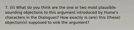 7. (ii) What do you think are the one or two most plausible-sounding objections to this argument introduced by Hume's characters in the Dialogues? How exactly is (are) this (these) objection(s) supposed to sink the argument?