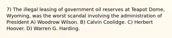 7) The illegal leasing of government oil reserves at Teapot Dome, Wyoming, was the worst scandal involving the administration of President A) Woodrow Wilson. B) Calvin Coolidge. C) Herbert Hoover. D) Warren G. Harding.