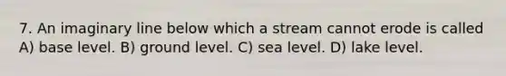 7. An imaginary line below which a stream cannot erode is called A) base level. B) ground level. C) sea level. D) lake level.