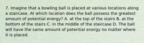 7. Imagine that a bowling ball is placed at various locations along a staircase. At which location does the ball possess the greatest amount of potential energy? A. at the top of the stairs B. at the bottom of the stairs C. in the middle of the staircase D. The ball will have the same amount of potential energy no matter where it is placed.