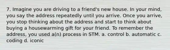 7. Imagine you are driving to a friend's new house. In your mind, you say the address repeatedly until you arrive. Once you arrive, you stop thinking about the address and start to think about buying a housewarming gift for your friend. To remember the address, you used a(n) process in STM. a. control b. automatic c. coding d. iconic