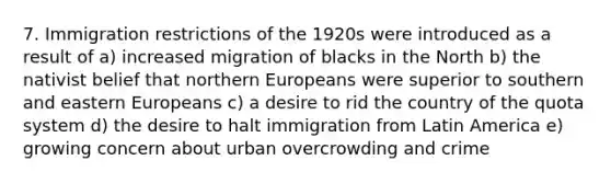 7. Immigration restrictions of the 1920s were introduced as a result of a) increased migration of blacks in the North b) the nativist belief that northern Europeans were superior to southern and eastern Europeans c) a desire to rid the country of the quota system d) the desire to halt immigration from Latin America e) growing concern about urban overcrowding and crime