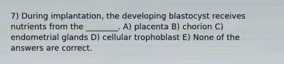 7) During implantation, the developing blastocyst receives nutrients from the ________. A) placenta B) chorion C) endometrial glands D) cellular trophoblast E) None of the answers are correct.