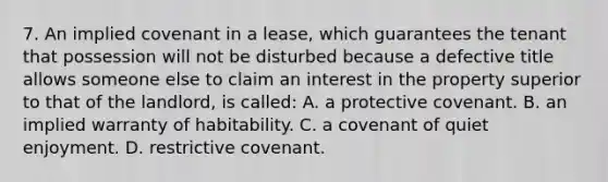 7. An implied covenant in a lease, which guarantees the tenant that possession will not be disturbed because a defective title allows someone else to claim an interest in the property superior to that of the landlord, is called: A. a protective covenant. B. an implied warranty of habitability. C. a covenant of quiet enjoyment. D. restrictive covenant.