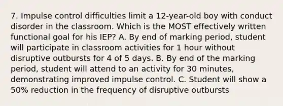 7. Impulse control difficulties limit a 12-year-old boy with conduct disorder in the classroom. Which is the MOST effectively written functional goal for his IEP? A. By end of marking period, student will participate in classroom activities for 1 hour without disruptive outbursts for 4 of 5 days. B. By end of the marking period, student will attend to an activity for 30 minutes, demonstrating improved impulse control. C. Student will show a 50% reduction in the frequency of disruptive outbursts