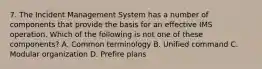 7. The Incident Management System has a number of components that provide the basis for an effective IMS operation. Which of the following is not one of these components? A. Common terminology B. Unified command C. Modular organization D. Prefire plans