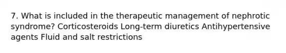 7. What is included in the therapeutic management of nephrotic syndrome? Corticosteroids Long-term diuretics Antihypertensive agents Fluid and salt restrictions