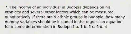 7. The income of an individual in Budopia depends on his ethnicity and several other factors which can be measured quantitatively. If there are 5 ethnic groups in Budopia, how many dummy variables should be included in the regression equation for income determination in Budopia? a. 1 b. 5 c. 6 d. 4