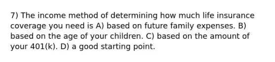 7) The income method of determining how much life insurance coverage you need is A) based on future family expenses. B) based on the age of your children. C) based on the amount of your 401(k). D) a good starting point.