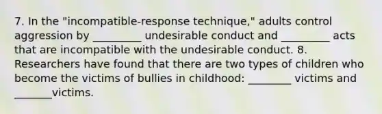 7. In the "incompatible-response technique," adults control aggression by _________ undesirable conduct and _________ acts that are incompatible with the undesirable conduct. 8. Researchers have found that there are two types of children who become the victims of bullies in childhood: ________ victims and _______victims.