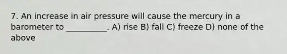 7. An increase in air pressure will cause the mercury in a barometer to __________. A) rise B) fall C) freeze D) none of the above