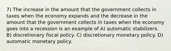 7) The increase in the amount that the government collects in taxes when the economy expands and the decrease in the amount that the government collects in taxes when the economy goes into a recession is an example of A) automatic stabilizers. B) discretionary fiscal policy. C) discretionary monetary policy. D) automatic monetary policy.