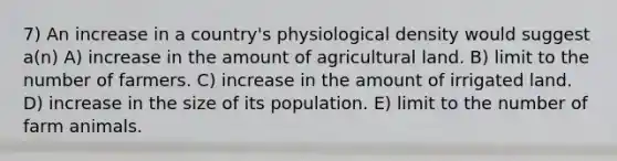 7) An increase in a country's physiological density would suggest a(n) A) increase in the amount of agricultural land. B) limit to the number of farmers. C) increase in the amount of irrigated land. D) increase in the size of its population. E) limit to the number of farm animals.