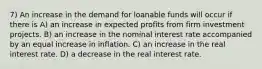 7) An increase in the demand for loanable funds will occur if there is A) an increase in expected profits from firm investment projects. B) an increase in the nominal interest rate accompanied by an equal increase in inflation. C) an increase in the real interest rate. D) a decrease in the real interest rate.