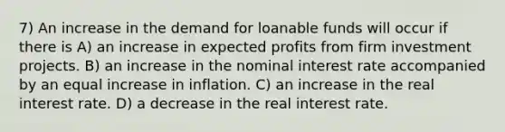 7) An increase in the demand for loanable funds will occur if there is A) an increase in expected profits from firm investment projects. B) an increase in the nominal interest rate accompanied by an equal increase in inflation. C) an increase in the real interest rate. D) a decrease in the real interest rate.