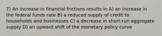 7) An increase in financial frictions results in A) an increase in the federal funds rate B) a reduced supply of credit to households and businesses C) a decrease in short-run aggregate supply D) an upward shift of the monetary policy curve