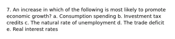 7. An increase in which of the following is most likely to promote economic growth? a. Consumption spending b. Investment tax credits c. The natural rate of unemployment d. The trade deficit e. Real interest rates