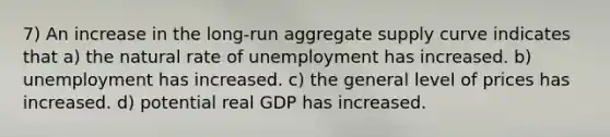 7) An increase in the long-run aggregate supply curve indicates that a) the natural rate of unemployment has increased. b) unemployment has increased. c) the general level of prices has increased. d) potential real GDP has increased.