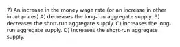 7) An increase in the money wage rate (or an increase in other input prices) A) decreases the long-run aggregate supply. B) decreases the short-run aggregate supply. C) increases the long-run aggregate supply. D) increases the short-run aggregate supply.