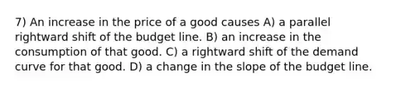 7) An increase in the price of a good causes A) a parallel rightward shift of the budget line. B) an increase in the consumption of that good. C) a rightward shift of the demand curve for that good. D) a change in the slope of the budget line.