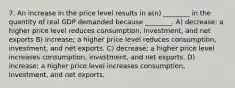 7. An increase in the price level results in a(n) ________ in the quantity of real GDP demanded because ________. A) decrease; a higher price level reduces consumption, investment, and net exports B) increase; a higher price level reduces consumption, investment, and net exports. C) decrease; a higher price level increases consumption, investment, and net exports. D) increase; a higher price level increases consumption, investment, and net exports.