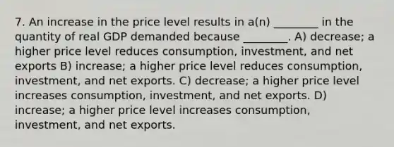 7. An increase in the price level results in a(n) ________ in the quantity of real GDP demanded because ________. A) decrease; a higher price level reduces consumption, investment, and net exports B) increase; a higher price level reduces consumption, investment, and net exports. C) decrease; a higher price level increases consumption, investment, and net exports. D) increase; a higher price level increases consumption, investment, and net exports.