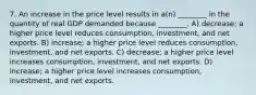 7. An increase in the price level results in a(n) ________ in the quantity of real GDP demanded because ________. A) decrease; a higher price level reduces consumption, investment, and net exports. B) increase; a higher price level reduces consumption, investment, and net exports. C) decrease; a higher price level increases consumption, investment, and net exports. D) increase; a higher price level increases consumption, investment, and net exports.