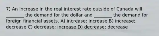 7) An increase in the real interest rate outside of Canada will ________ the demand for the dollar and ________ the demand for foreign financial assets. A) increase; increase B) increase; decrease C) decrease; increase D) decrease; decrease