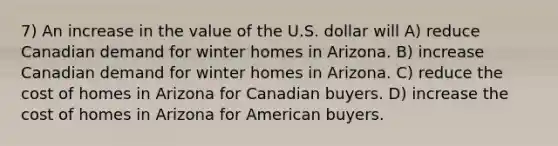 7) An increase in the value of the U.S. dollar will A) reduce Canadian demand for winter homes in Arizona. B) increase Canadian demand for winter homes in Arizona. C) reduce the cost of homes in Arizona for Canadian buyers. D) increase the cost of homes in Arizona for American buyers.