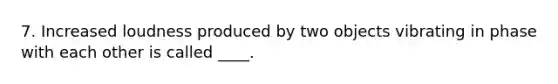 7. Increased loudness produced by two objects vibrating in phase with each other is called ____.