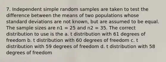 7. Independent simple random samples are taken to test the difference between the means of two populations whose standard deviations are not known, but are assumed to be equal. The sample sizes are n1 = 25 and n2 = 35. The correct distribution to use is the a. t distribution with 61 degrees of freedom b. t distribution with 60 degrees of freedom c. t distribution with 59 degrees of freedom d. t distribution with 58 degrees of freedom