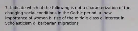 7. Indicate which of the following is not a characterization of the changing social conditions in the Gothic period. a. new importance of women b. rise of the middle class c. interest in Scholasticism d. barbarian migrations